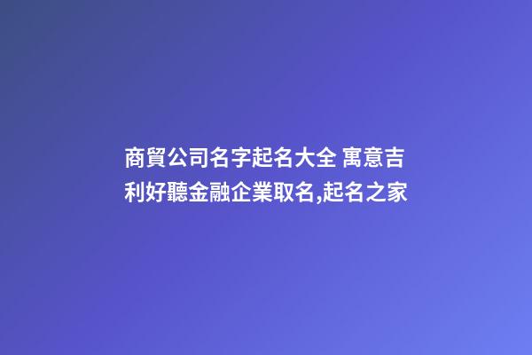 商貿公司名字起名大全 寓意吉利好聽金融企業取名,起名之家-第1張-公司起名-玄機派
